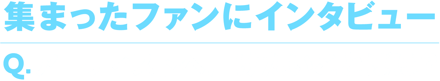 〈集まったファンにインタビュー〉<br>Q. アーティストへ届けたいことばは？